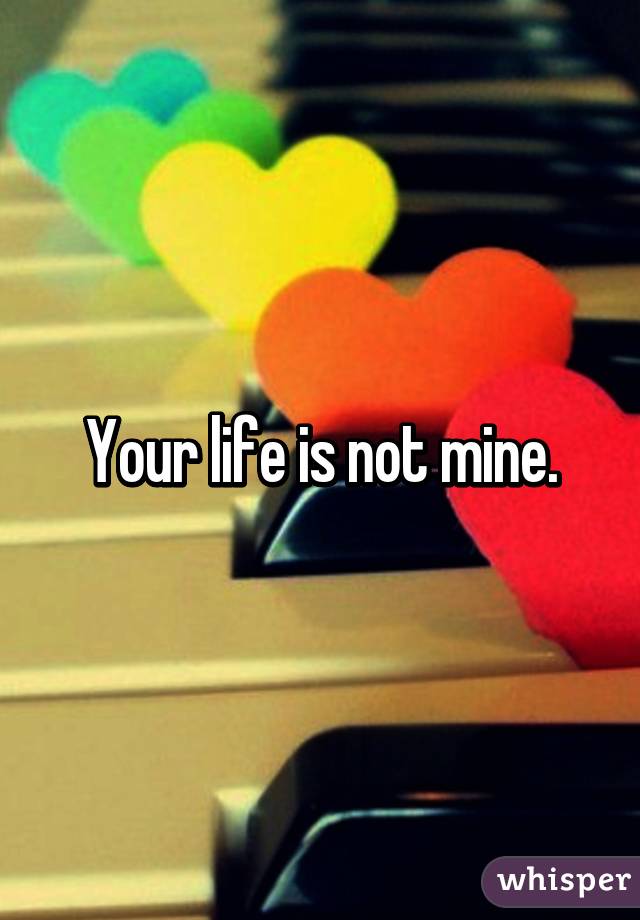 Your life is not mine.