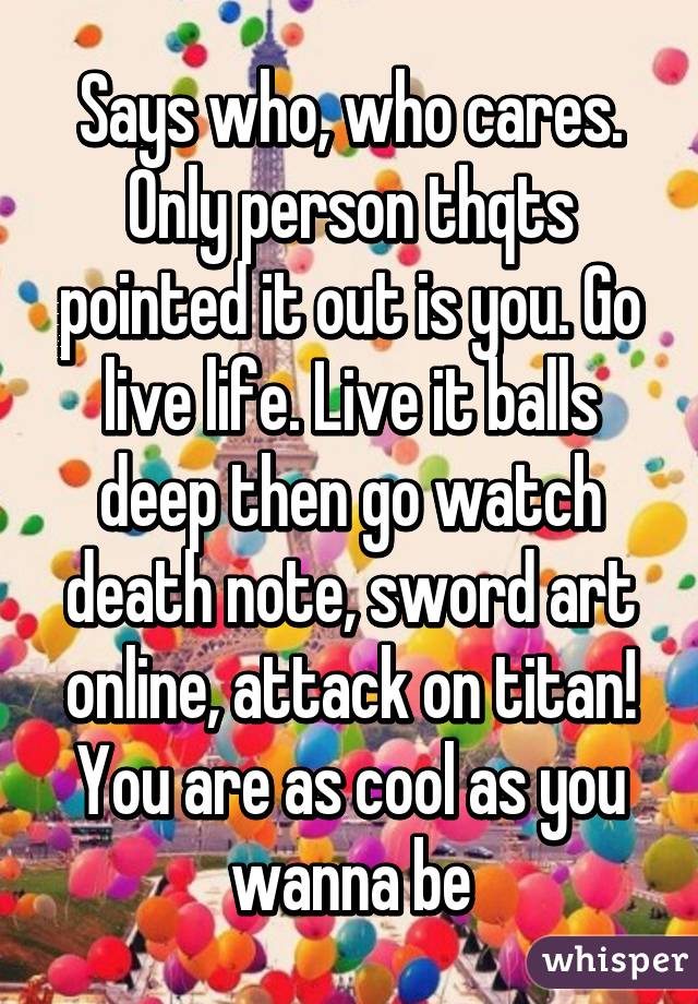 Says who, who cares. Only person thqts pointed it out is you. Go live life. Live it balls deep then go watch death note, sword art online, attack on titan! You are as cool as you wanna be