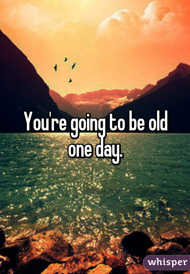 You're going to be old one day.