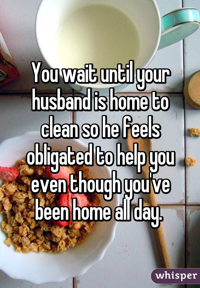 You wait until your husband is home to clean so he feels obligated to help you even though you've been home all day. 