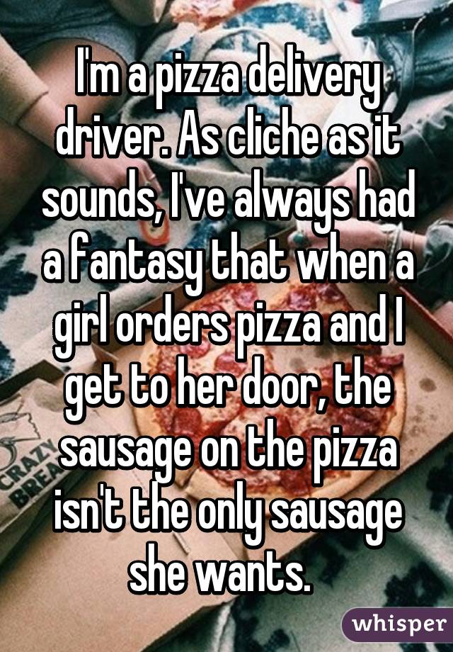 I'm a pizza delivery driver. As cliche as it sounds, I've always had a fantasy that when a girl orders pizza and I get to her door, the sausage on the pizza isn't the only sausage she wants.  