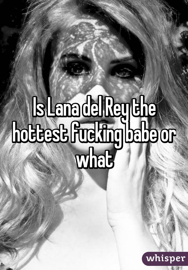 Is Lana del Rey the hottest fucking babe or what