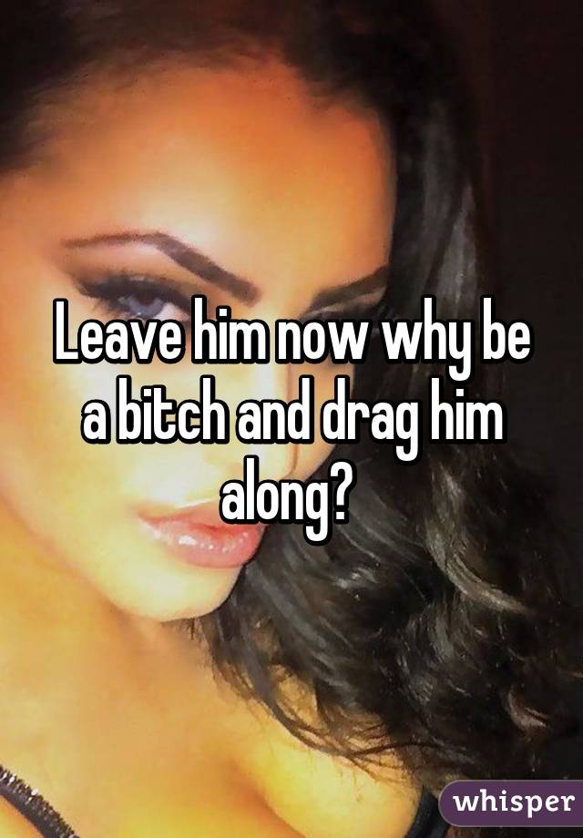 Leave him now why be a bitch and drag him along? 