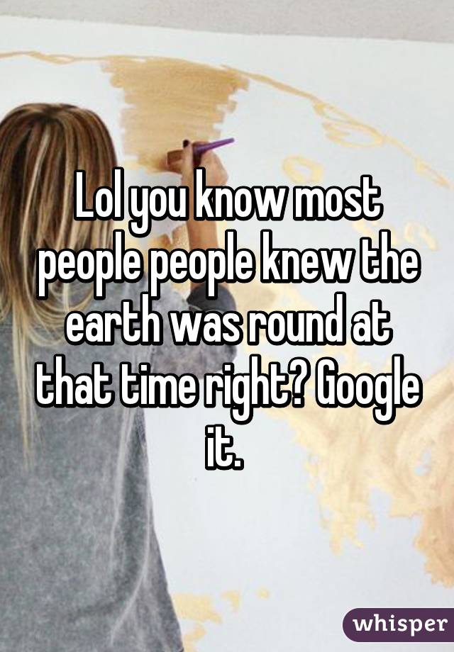 Lol you know most people people knew the earth was round at that time right? Google it. 