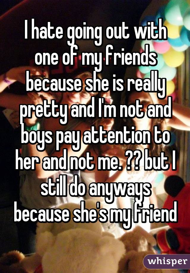 I hate going out with one of my friends because she is really pretty and I'm not and boys pay attention to her and not me. 😂😂 but I still do anyways because she's my friend 