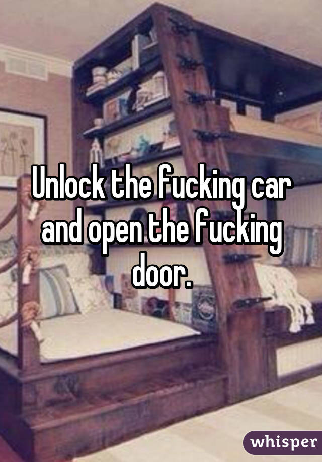 Unlock the fucking car and open the fucking door.