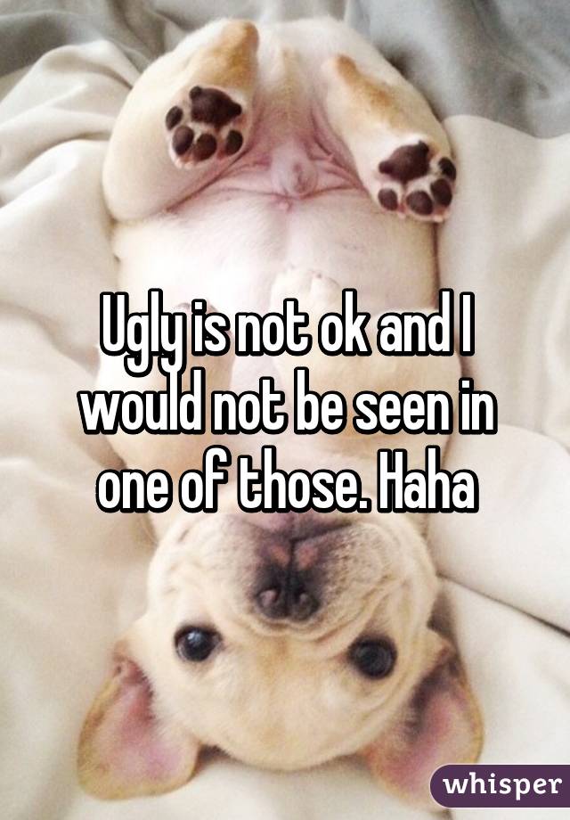 Ugly is not ok and I would not be seen in one of those. Haha