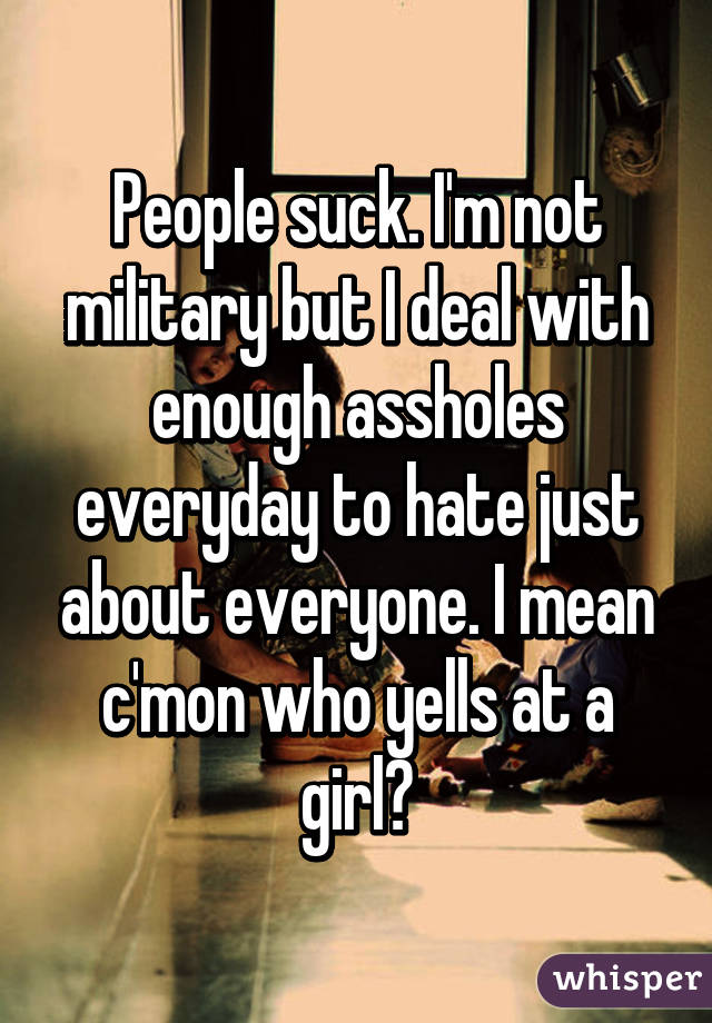 People suck. I'm not military but I deal with enough assholes everyday to hate just about everyone. I mean c'mon who yells at a girl?
