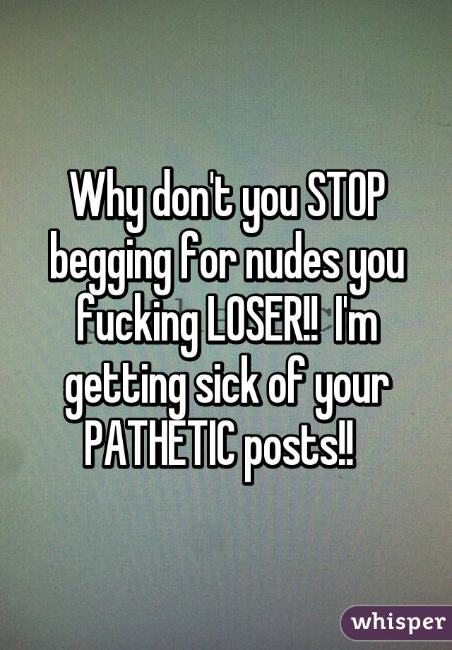 Why don't you STOP begging for nudes you fucking LOSER!!  I'm getting sick of your PATHETIC posts!!  