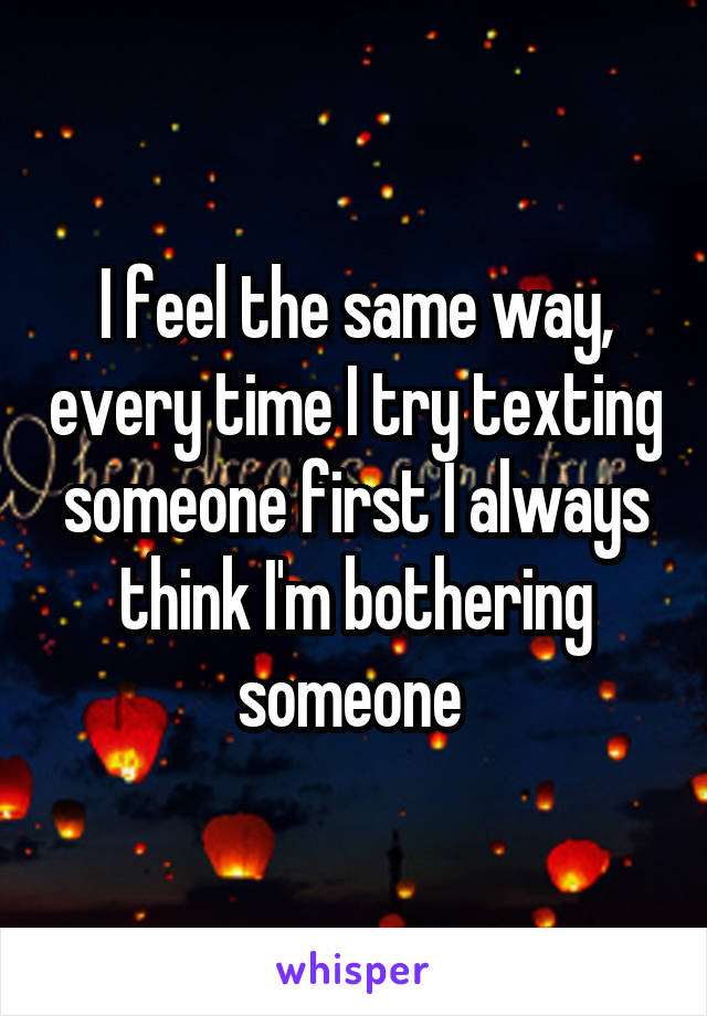 I feel the same way, every time I try texting someone first I always think I'm bothering someone 
