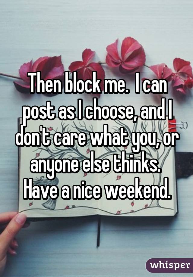 Then block me.  I can post as I choose, and I don't care what you, or anyone else thinks.  Have a nice weekend.