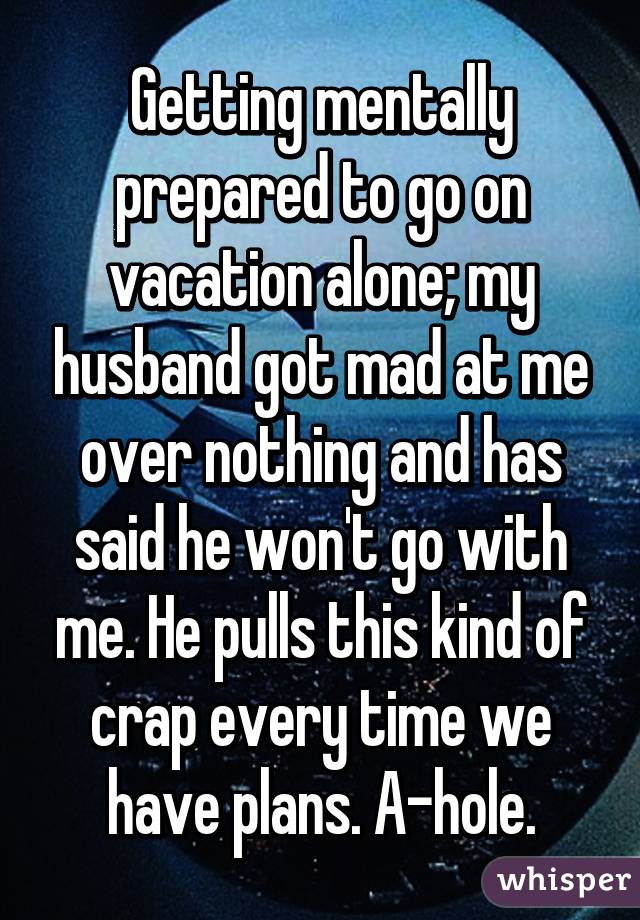 Getting mentally prepared to go on vacation alone; my husband got mad at me over nothing and has said he won't go with me. He pulls this kind of crap every time we have plans. A-hole.