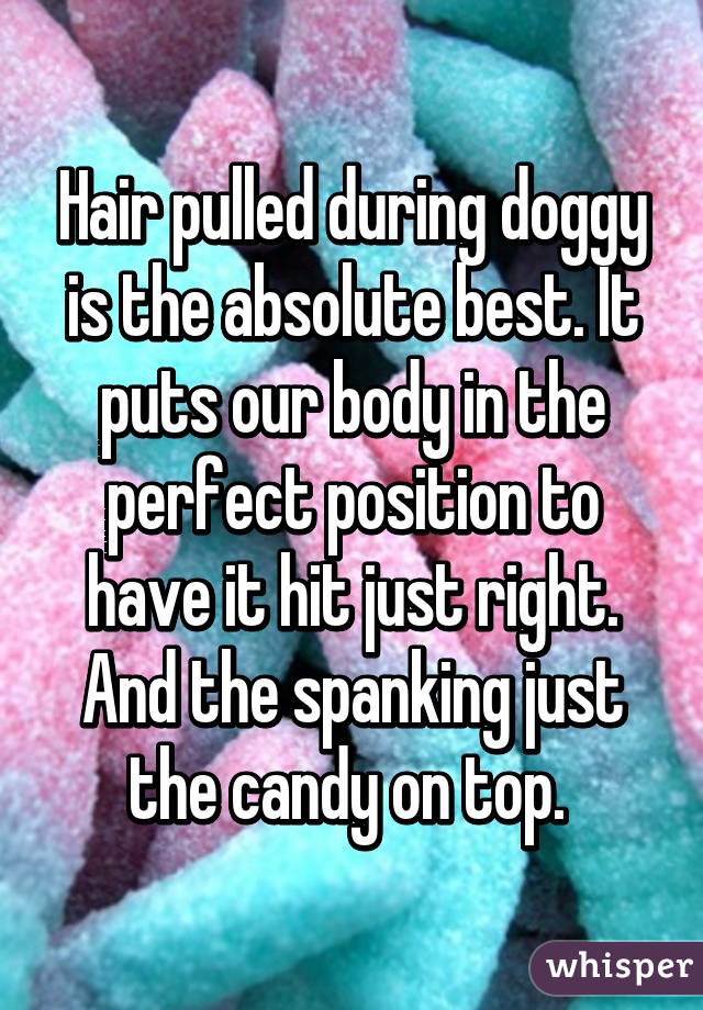 Hair pulled during doggy is the absolute best. It puts our body in the perfect position to have it hit just right. And the spanking just the candy on top. 