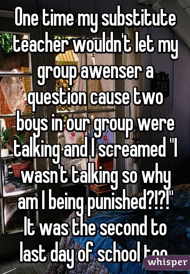 One time my substitute teacher wouldn't let my group awenser a question cause two boys in our group were talking and I screamed "I wasn't talking so why am I being punished?!?!" It was the second to last day of school too.