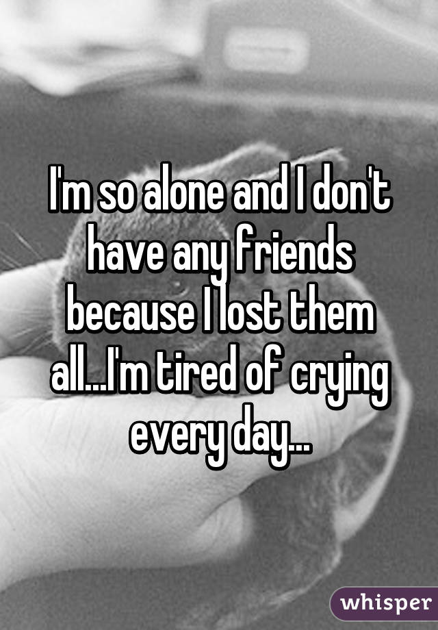 I'm so alone and I don't have any friends because I lost them all...I'm tired of crying every day...