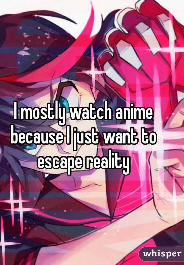 I mostly watch anime because I just want to escape reality
