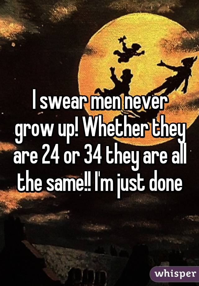 I swear men never grow up! Whether they are 24 or 34 they are all the same!! I'm just done