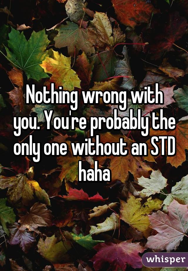 Nothing wrong with you. You're probably the only one without an STD haha