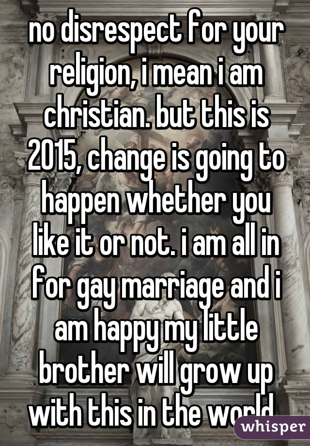 no disrespect for your religion, i mean i am christian. but this is 2015, change is going to happen whether you like it or not. i am all in for gay marriage and i am happy my little brother will grow up with this in the world. 