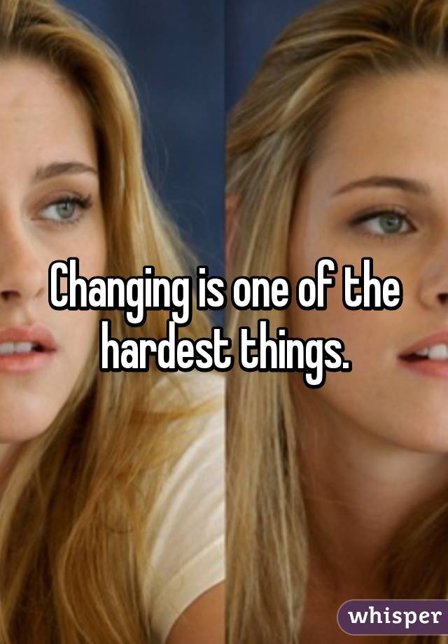 Changing is one of the hardest things.