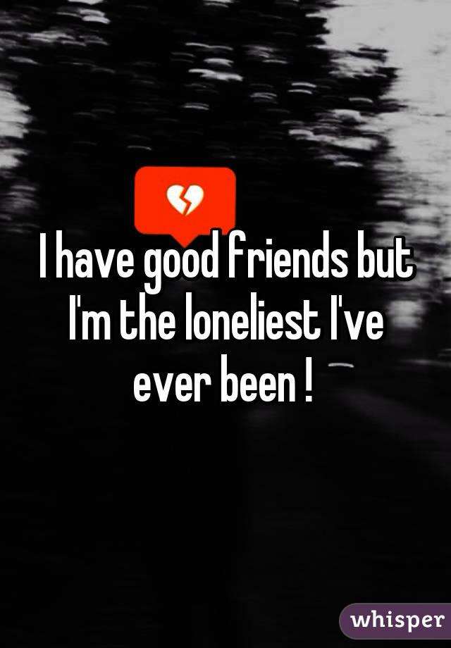 I have good friends but I'm the loneliest I've ever been ! 
