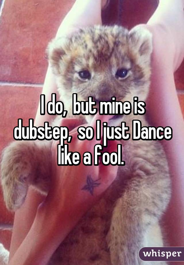 I do,  but mine is dubstep,  so I just Dance like a fool. 