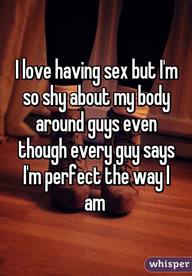 I love having sex but I'm so shy about my body around guys even though every guy says I'm perfect the way I am 