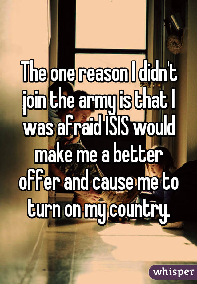 The one reason I didn't join the army is that I was afraid ISIS would make me a better offer and cause me to turn on my country.