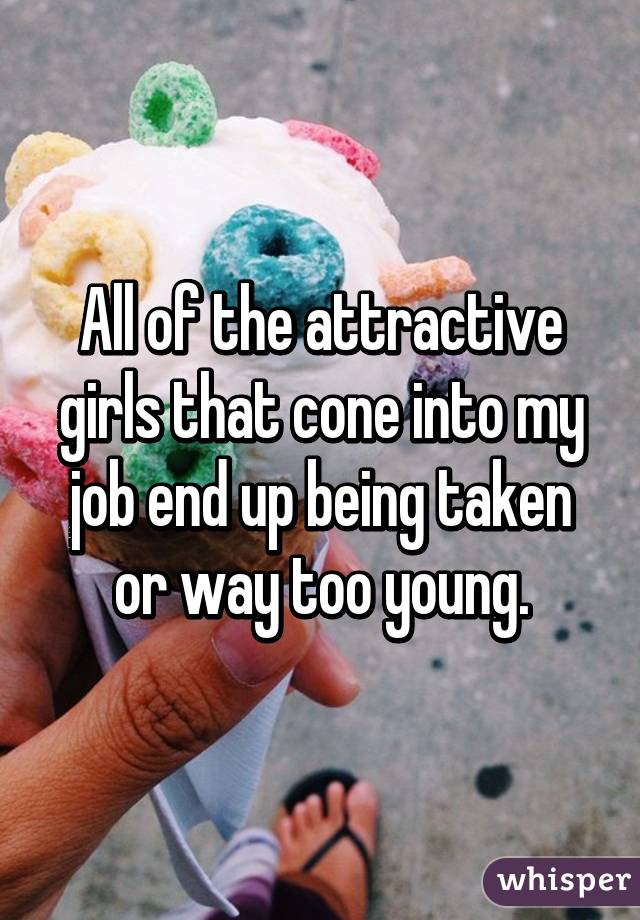All of the attractive girls that cone into my job end up being taken or way too young.