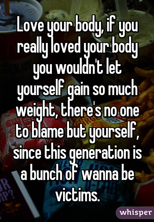 Love your body, if you really loved your body you wouldn't let yourself gain so much weight, there's no one to blame but yourself, since this generation is a bunch of wanna be victims.