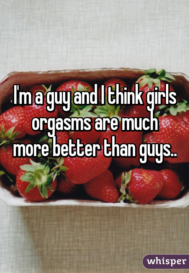 I'm a guy and I think girls orgasms are much more better than guys.. 