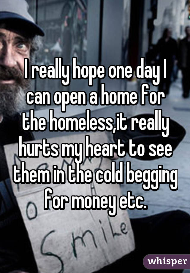 I really hope one day I can open a home for the homeless,it really hurts my heart to see them in the cold begging for money etc.