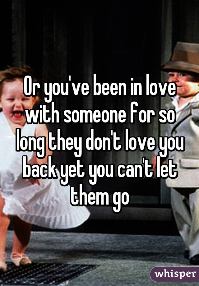 Or you've been in love with someone for so long they don't love you back yet you can't let them go