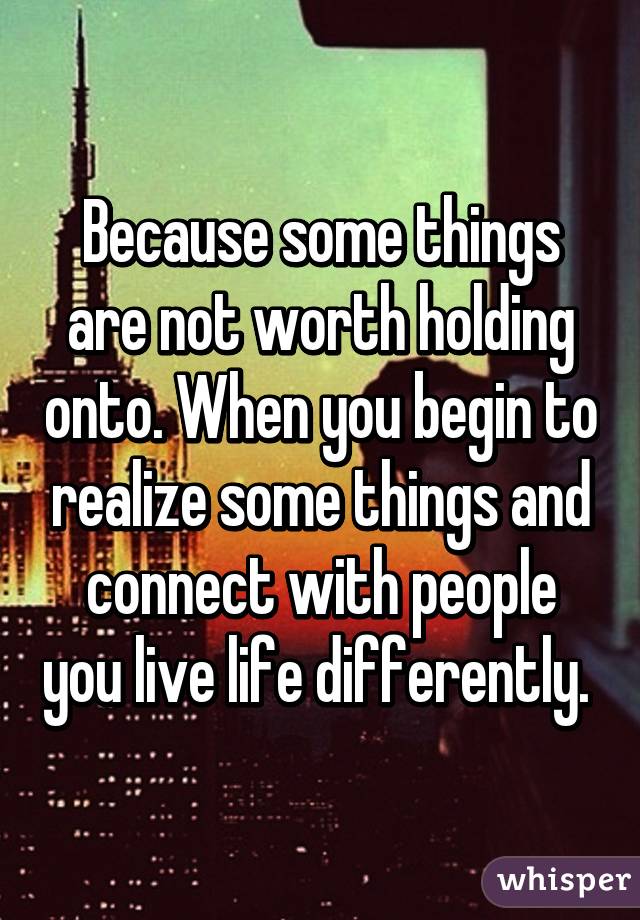 Because some things are not worth holding onto. When you begin to realize some things and connect with people you live life differently. 