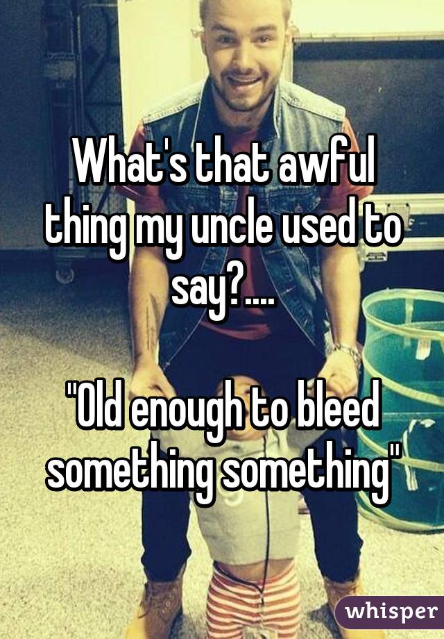 What's that awful thing my uncle used to say?....

"Old enough to bleed something something"