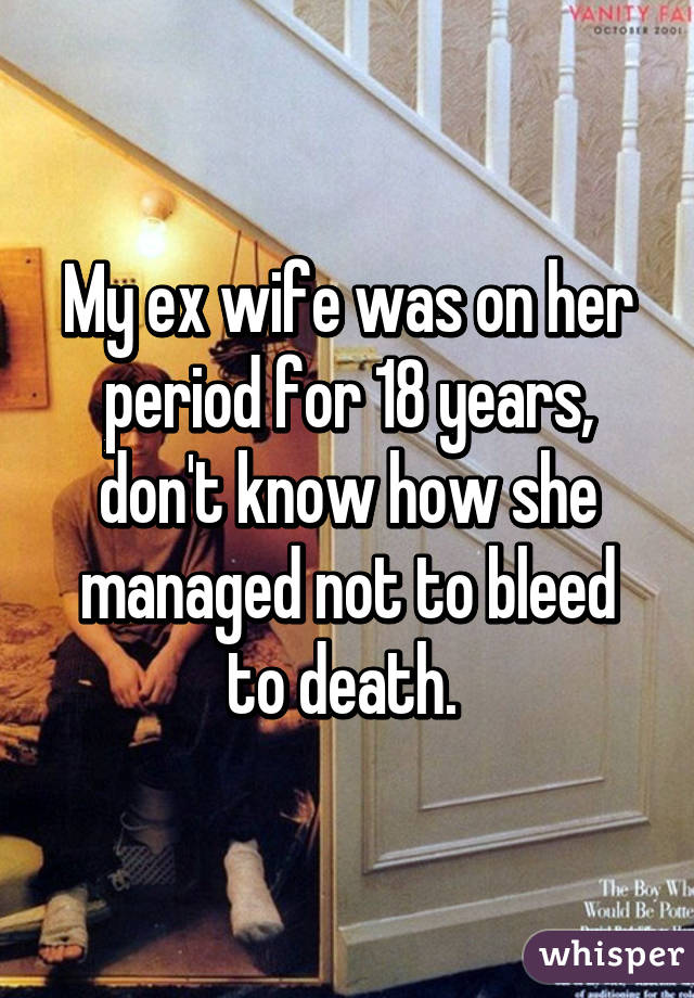My ex wife was on her period for 18 years, don't know how she managed not to bleed to death. 