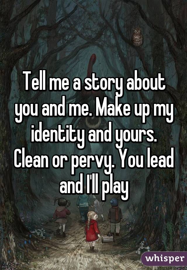 Tell me a story about you and me. Make up my identity and yours. Clean or pervy. You lead and I'll play