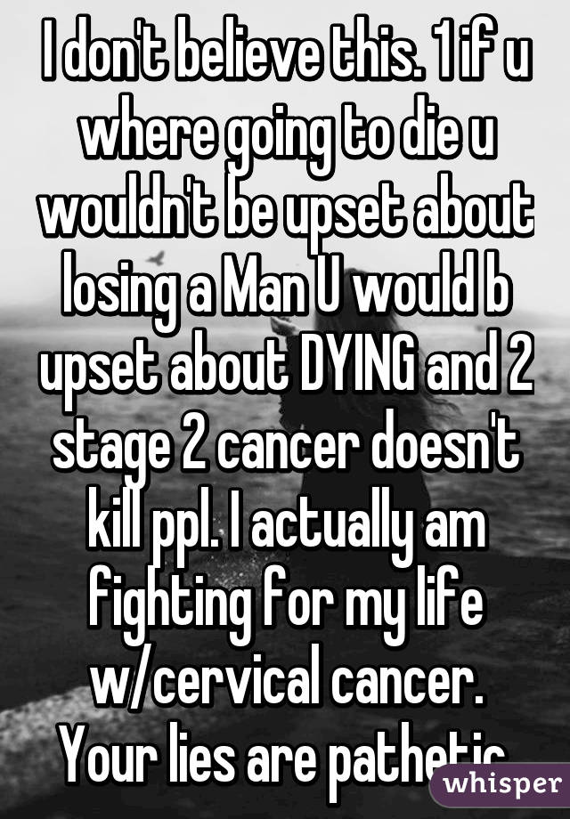 I don't believe this. 1 if u where going to die u wouldn't be upset about losing a Man U would b upset about DYING and 2 stage 2 cancer doesn't kill ppl. I actually am fighting for my life w/cervical cancer. Your lies are pathetic.