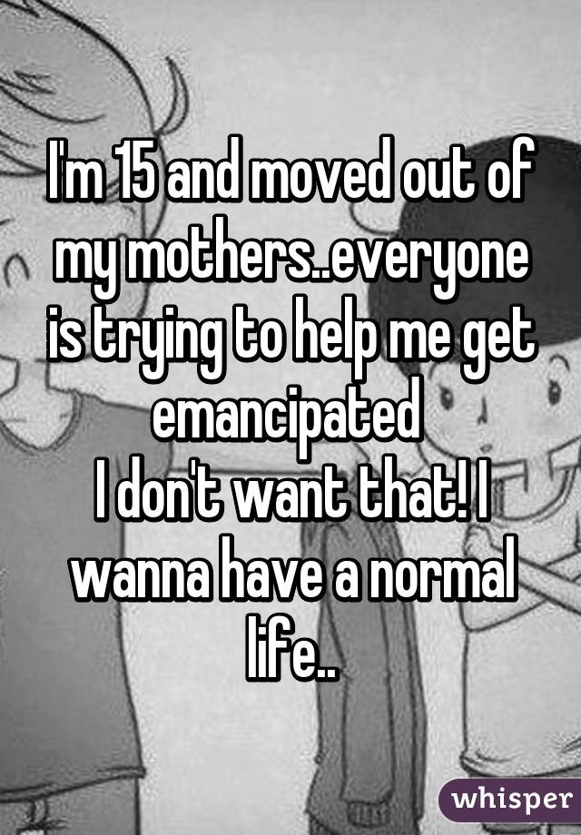 I'm 15 and moved out of my mothers..everyone is trying to help me get emancipated 
I don't want that! I wanna have a normal life..