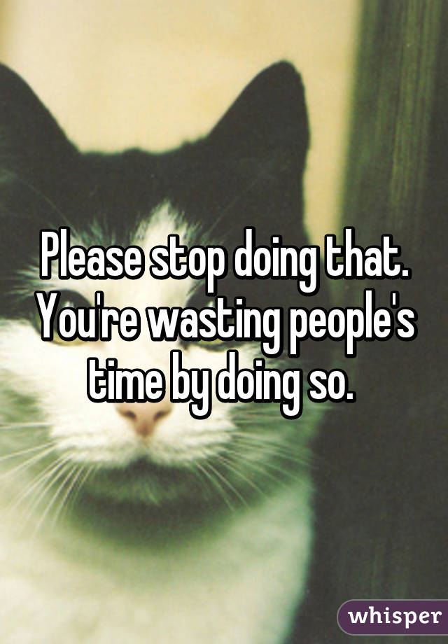 Please stop doing that. You're wasting people's time by doing so. 
