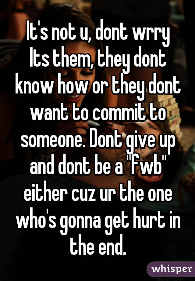 It's not u, dont wrry
Its them, they dont know how or they dont want to commit to someone. Dont give up and dont be a "fwb" either cuz ur the one who's gonna get hurt in the end.