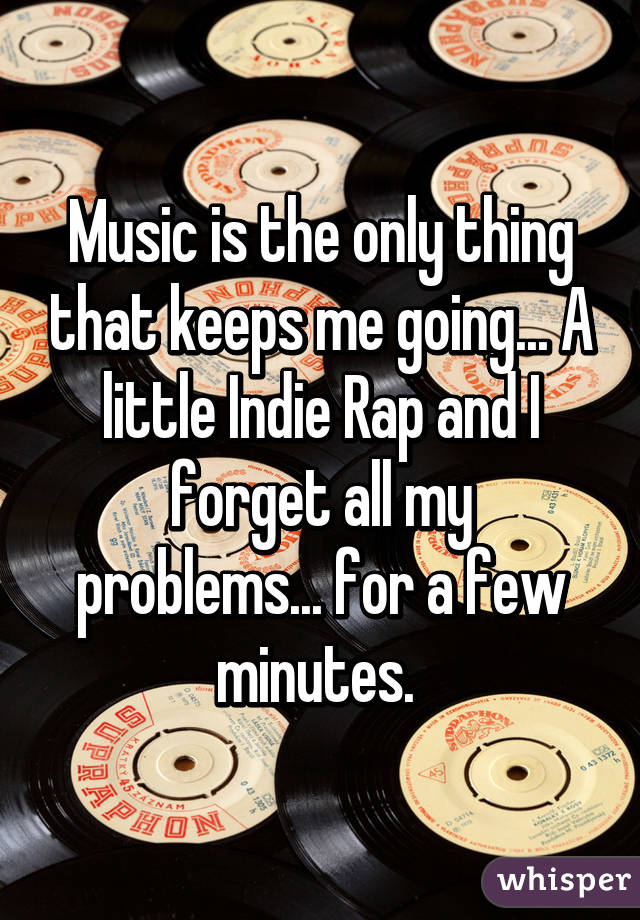Music is the only thing that keeps me going... A little Indie Rap and I forget all my problems... for a few minutes. 