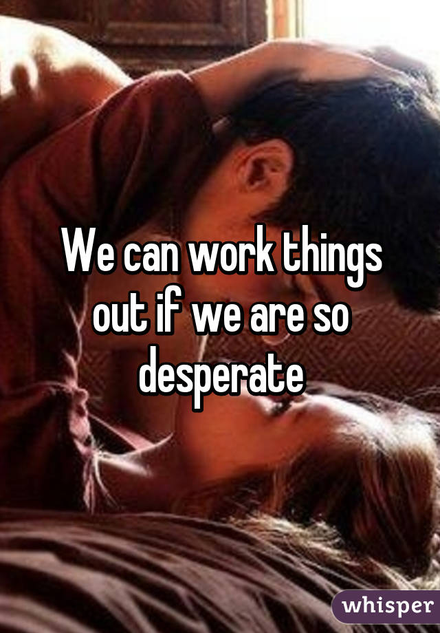 We can work things out if we are so desperate