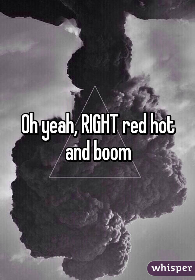 Oh yeah, RIGHT red hot and boom