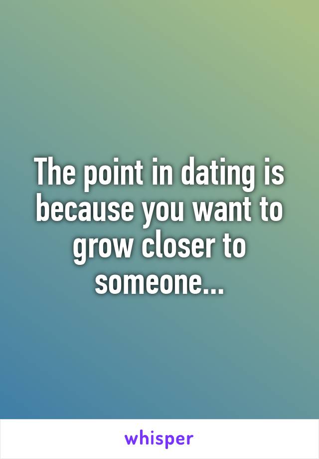 The point in dating is because you want to grow closer to someone...