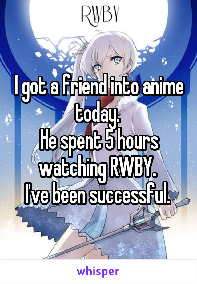 I got a friend into anime today. 
He spent 5 hours watching RWBY. 
I've been successful. 