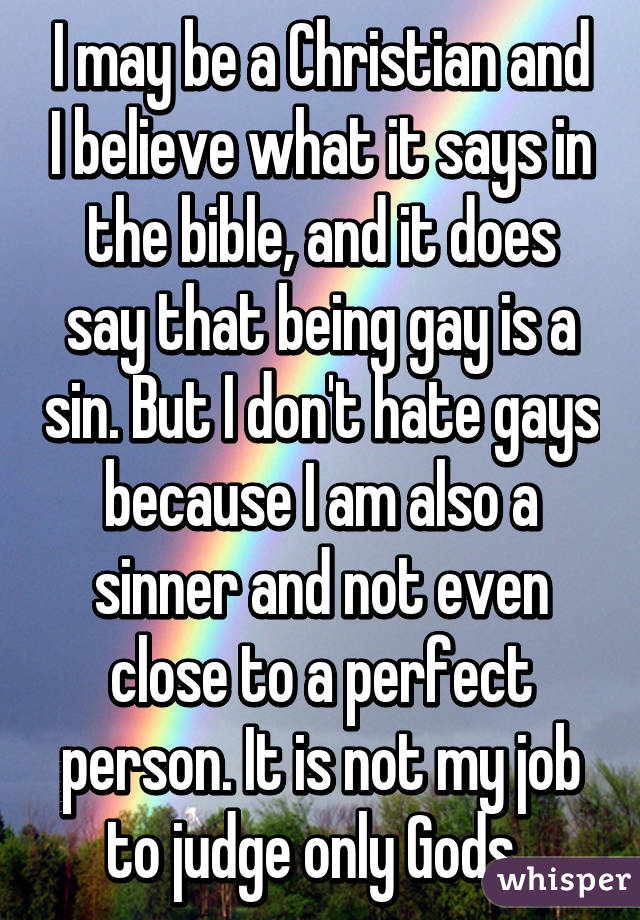 I may be a Christian and I believe what it says in the bible, and it does say that being gay is a sin. But I don't hate gays because I am also a sinner and not even close to a perfect person. It is not my job to judge only Gods. 
