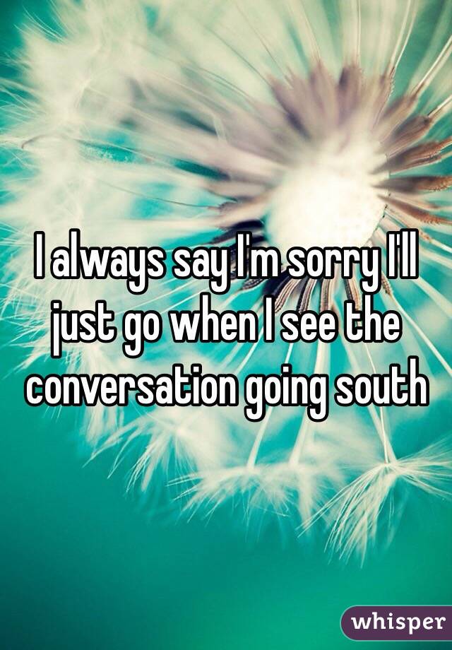 I always say I'm sorry I'll just go when I see the conversation going south 