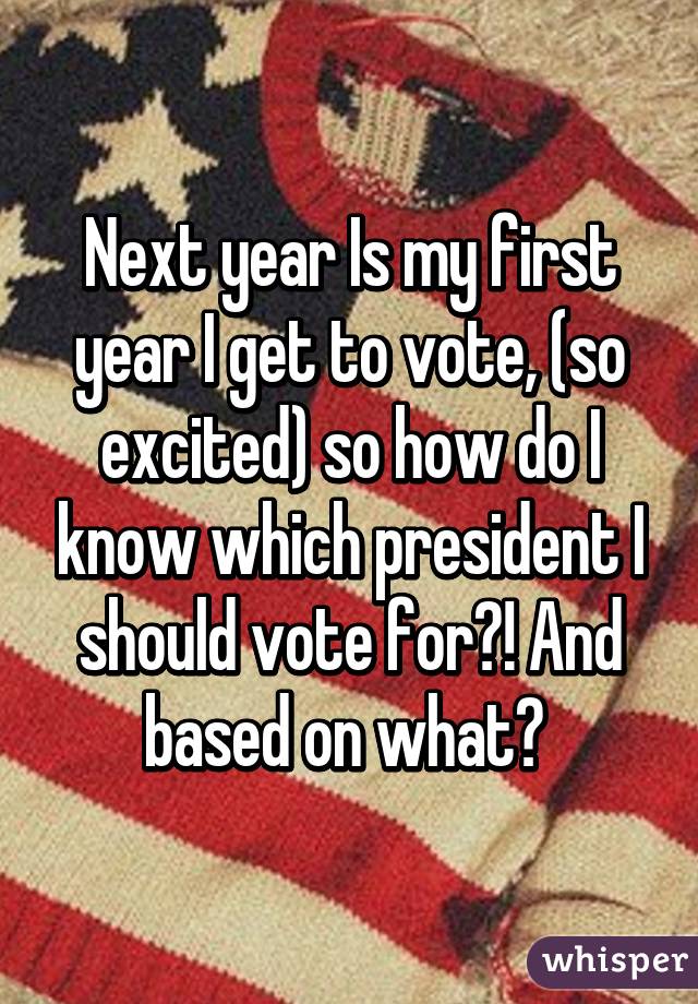 Next year Is my first year I get to vote, (so excited) so how do I know which president I should vote for?! And based on what? 