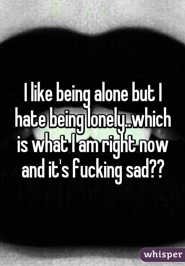 I like being alone but I hate being lonely..which is what I am right now and it's fucking sad😭😏